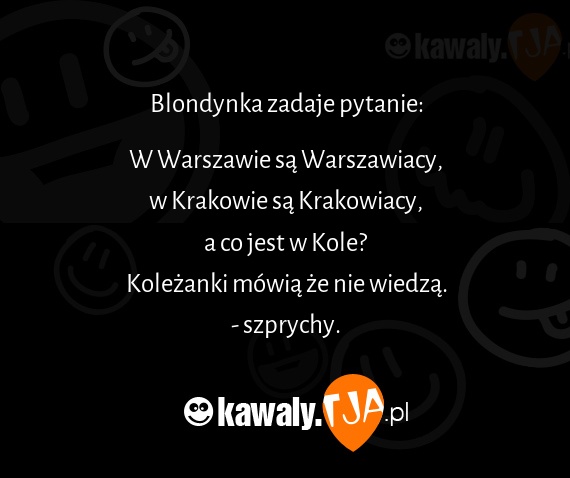 Blondynka zadaje pytanie:
<br>
<br>W Warszawie są Warszawiacy,
<br>w Krakowie są Krakowiacy,
<br>a co jest w Kole?
<br>Koleżanki mówią że nie wiedzą.
<br>- szprychy.