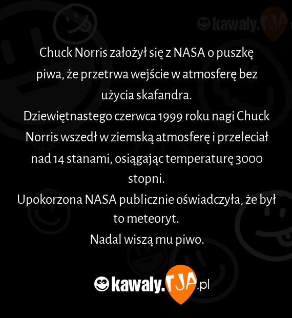 Chuck Norris założył się z NASA o puszkę piwa, że przetrwa wejście w atmosferę bez użycia skafandra.
<br>Dziewiętnastego czerwca 1999 roku nagi Chuck Norris wszedł w ziemską atmosferę i przeleciał nad 14 stanami, osiągając temperaturę 3000 stopni.
<br>Upokorzona NASA publicznie oświadczyła, że był to meteoryt.
<br>Nadal wiszą mu piwo.
