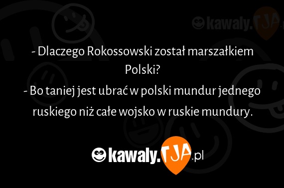 - Dlaczego Rokossowski został marszałkiem Polski?
<br>- Bo taniej jest ubrać w polski mundur jednego ruskiego niż całe wojsko w ruskie mundury.
