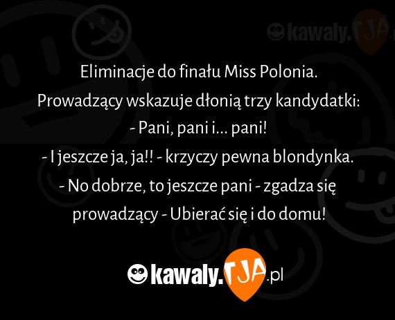 Eliminacje do finału Miss Polonia.
<br>Prowadzący wskazuje dłonią trzy kandydatki:
<br>- Pani, pani i... pani!
<br>- I jeszcze ja, ja!! - krzyczy pewna blondynka.
<br>- No dobrze, to jeszcze pani - zgadza się prowadzący - Ubierać się i do domu!