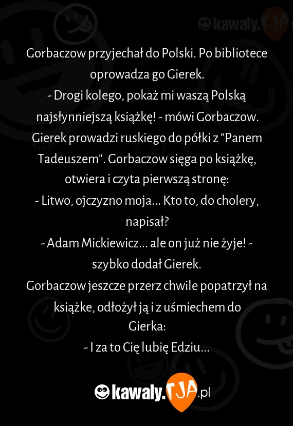 Gorbaczow przyjechał do Polski. Po bibliotece oprowadza go Gierek.
<br>- Drogi kolego, pokaż mi waszą Polską najsłynniejszą książkę! - mówi Gorbaczow.
<br>Gierek prowadzi ruskiego do półki z "Panem Tadeuszem". Gorbaczow sięga po książkę, otwiera i czyta pierwszą stronę:
<br>- Litwo, ojczyzno moja... Kto to, do cholery, napisał?
<br>- Adam Mickiewicz... ale on już nie żyje! - szybko dodał Gierek.
<br>Gorbaczow jeszcze przerz chwile popatrzył na książke, odłożył ją i z uśmiechem do Gierka:
<br>- I za to Cię lubię Edziu...