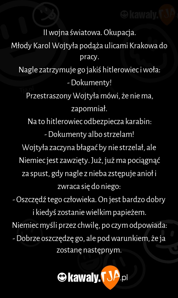 II wojna światowa. Okupacja.
<br>Młody Karol Wojtyła podąża ulicami Krakowa do pracy.
<br>Nagle zatrzymuje go jakiś hitlerowiec i woła:
<br>- Dokumenty!
<br>Przestraszony Wojtyła mówi, że nie ma, zapomniał.
<br>Na to hitlerowiec odbezpiecza karabin:
<br>- Dokumenty albo strzelam!
<br>Wojtyła zaczyna błagać by nie strzelał, ale Niemiec jest zawzięty. Już, już ma pociągnąć za spust, gdy nagle z nieba zstępuje anioł i zwraca się do niego:
<br>- Oszczędź tego człowieka. On jest bardzo dobry i kiedyś zostanie wielkim papieżem.
<br>Niemiec myśli przez chwilę, po czym odpowiada:
<br>- Dobrze oszczędzę go, ale pod warunkiem, że ja zostanę następnym.