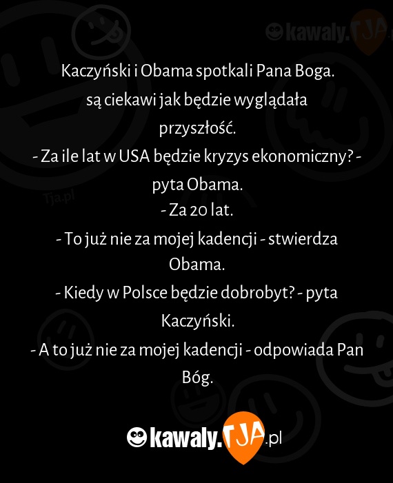 Kaczyński i Obama spotkali Pana Boga.
<br>są ciekawi jak będzie wyglądała przyszłość.
<br>- Za ile lat w USA będzie kryzys ekonomiczny? - pyta Obama.
<br>- Za 20 lat.
<br>- To już nie za mojej kadencji - stwierdza Obama.
<br>- Kiedy w Polsce będzie dobrobyt? - pyta Kaczyński.
<br>- A to już nie za mojej kadencji - odpowiada Pan Bóg.