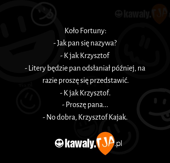 Koło Fortuny:
<br>- Jak pan się nazywa?
<br>- K jak Krzysztof
<br>- Litery będzie pan odsłaniał później, na razie proszę się przedstawić.
<br>- K jak Krzysztof.
<br>- Proszę pana...
<br>- No dobra, Krzysztof Kajak.