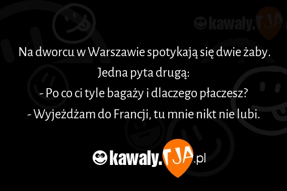 Na dworcu w Warszawie spotykają się dwie żaby.
<br>Jedna pyta drugą:
<br>- Po co ci tyle bagaży i dlaczego płaczesz?
<br>- Wyjeżdżam do Francji, tu mnie nikt nie lubi.