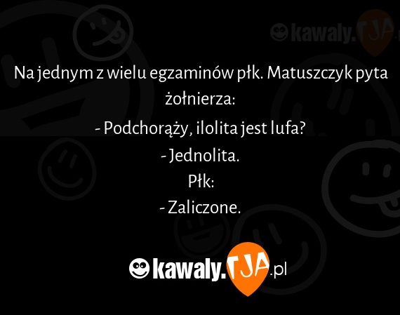 Na jednym z wielu egzaminów płk. Matuszczyk pyta żołnierza:
<br>- Podchorąży, ilolita jest lufa?
<br>- Jednolita.
<br>Płk:
<br>- Zaliczone.