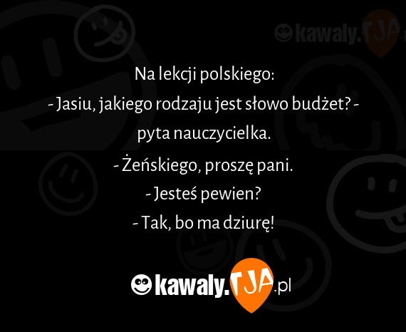 Na lekcji polskiego:
<br>- Jasiu, jakiego rodzaju jest słowo budżet? - pyta nauczycielka.
<br>- Żeńskiego, proszę pani.
<br>- Jesteś pewien?
<br>- Tak, bo ma dziurę!