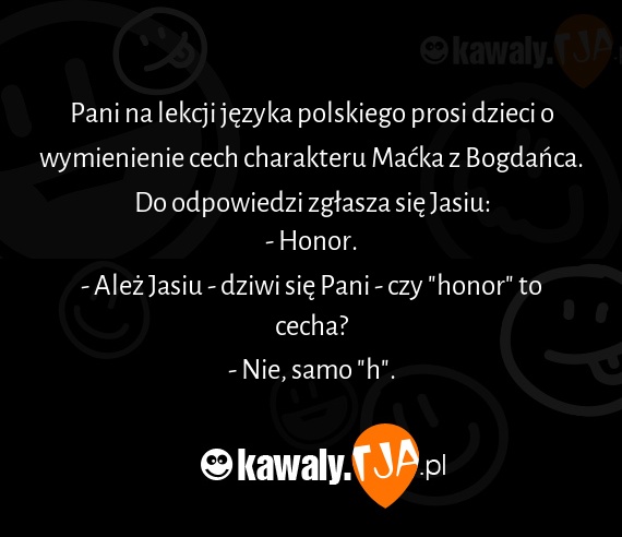 Pani na lekcji języka polskiego prosi dzieci o wymienienie cech charakteru Maćka z Bogdańca.
<br>Do odpowiedzi zgłasza się Jasiu:
<br>- Honor.
<br>- Ależ Jasiu - dziwi się Pani - czy "honor" to cecha?
<br>- Nie, samo "h".