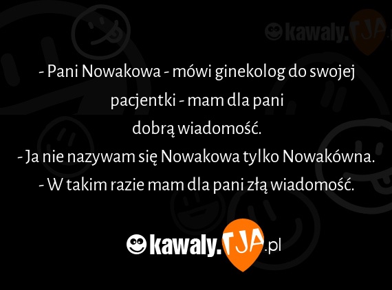 - Pani Nowakowa - mówi ginekolog do swojej pacjentki - mam dla pani
<br>dobrą wiadomość.
<br>- Ja nie nazywam się Nowakowa tylko Nowakówna.
<br>- W takim razie mam dla pani złą wiadomość.
