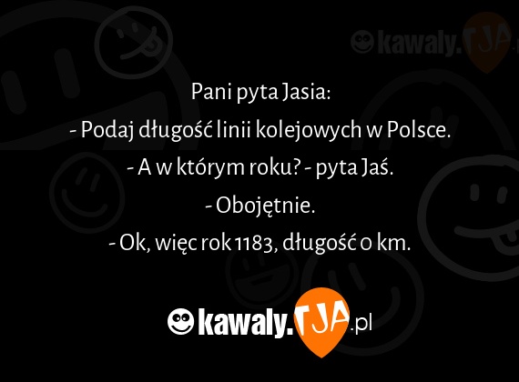 Pani pyta Jasia:
<br>- Podaj długość linii kolejowych w Polsce.
<br>- A w którym roku? - pyta Jaś.
<br>- Obojętnie.
<br>- Ok, więc rok 1183, długość 0 km.