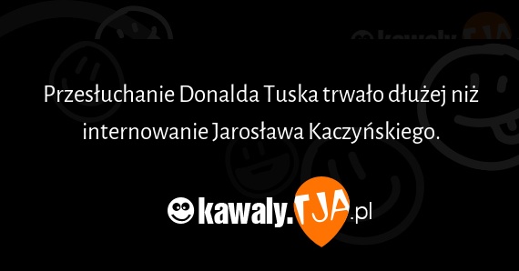 Przesłuchanie Donalda Tuska trwało dłużej niż internowanie Jarosława Kaczyńskiego.