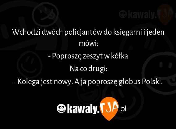 Wchodzi dwóch policjantów do księgarni i jeden mówi:
<br>- Poproszę zeszyt w kółka
<br>Na co drugi:
<br>- Kolega jest nowy. A ja poproszę globus Polski.