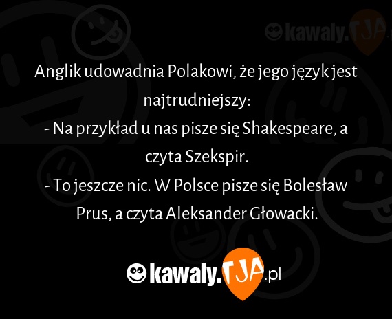 Anglik udowadnia Polakowi, że jego język jest najtrudniejszy:
<br>- Na przykład u nas pisze się Shakespeare, a czyta Szekspir.
<br>- To jeszcze nic. W Polsce pisze się Bolesław Prus, a czyta Aleksander Głowacki.