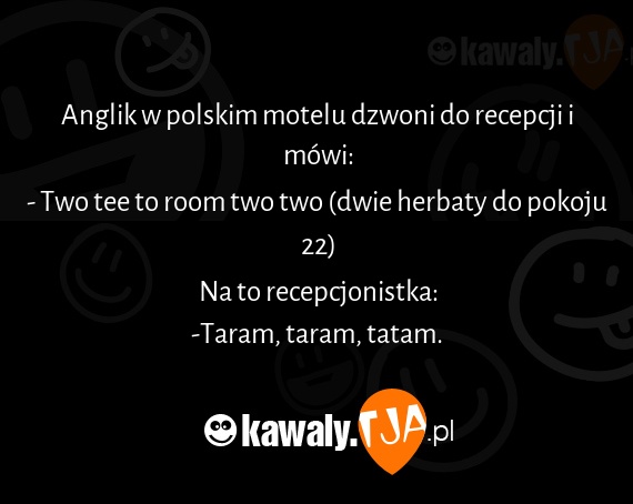 Anglik w polskim motelu dzwoni do recepcji i mówi:
<br>- Two tee to room two two (dwie herbaty do pokoju 22)
<br>Na to recepcjonistka:
<br>-Taram, taram, tatam.