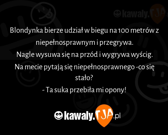 Blondynka bierze udział w biegu na 100 metrów z niepełnosprawnym i przegrywa.
<br>Nagle wysuwa się na przód i wygrywa wyścig.
<br>Na mecie pytają się niepełnosprawnego -co się stało?
<br>- Ta suka przebiła mi opony!