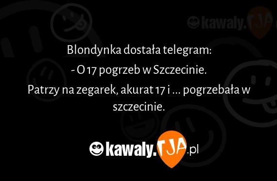 Blondynka dostała telegram:
<br>- O 17 pogrzeb w Szczecinie.
<br>Patrzy na zegarek, akurat 17 i ... pogrzebała w szczecinie.