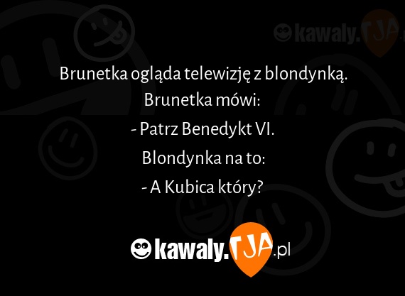 Brunetka ogląda telewizję z blondynką.
<br>Brunetka mówi: 
<br>- Patrz Benedykt VI.
<br>Blondynka na to:
<br>- A Kubica który?
