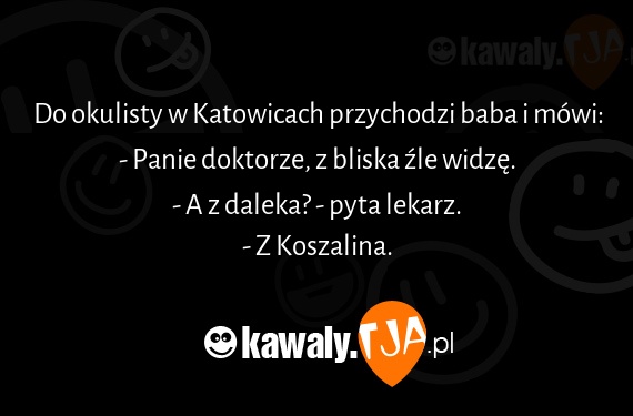 Do okulisty w Katowicach przychodzi baba i mówi:
<br>- Panie doktorze, z bliska źle widzę.
<br>- A z daleka? - pyta lekarz.
<br>- Z Koszalina.