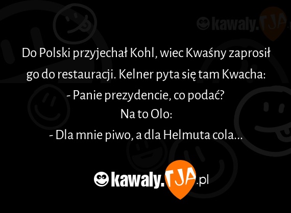 Do Polski przyjechał Kohl, wiec Kwaśny zaprosił go do restauracji. Kelner pyta się tam Kwacha:
<br>- Panie prezydencie, co podać?
<br>Na to Olo:
<br>- Dla mnie piwo, a dla Helmuta cola...