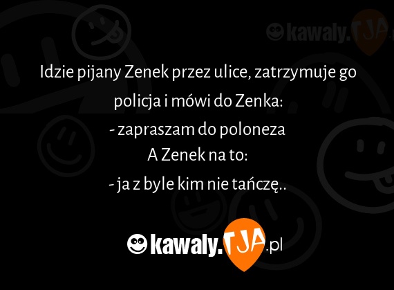 Idzie pijany Zenek przez ulice, zatrzymuje go policja i mówi do Zenka:
<br>- zapraszam do poloneza
<br>A Zenek na to:
<br>- ja z byle kim nie tańczę..