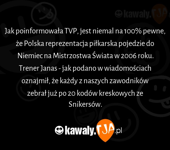 Jak poinformowała TVP, jest niemal na 100% pewne, że Polska reprezentacja piłkarska pojedzie do Niemiec na Mistrzostwa Świata w 2006 roku.
<br>Trener Janas - jak podano w wiadomościach oznajmił, że każdy z naszych zawodników zebrał już po 20 kodów kreskowych ze Snikersów.
<br>