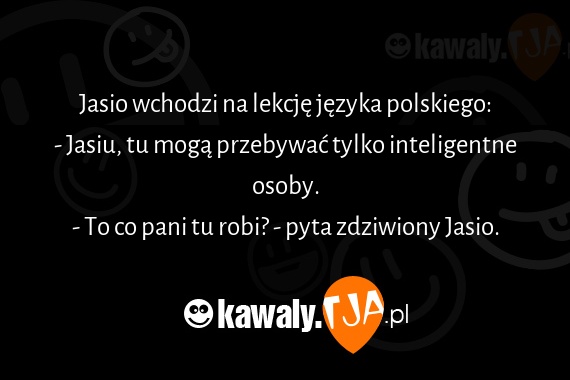 Jasio wchodzi na lekcję języka polskiego:
<br>- Jasiu, tu mogą przebywać tylko inteligentne osoby.
<br>- To co pani tu robi? - pyta zdziwiony Jasio.