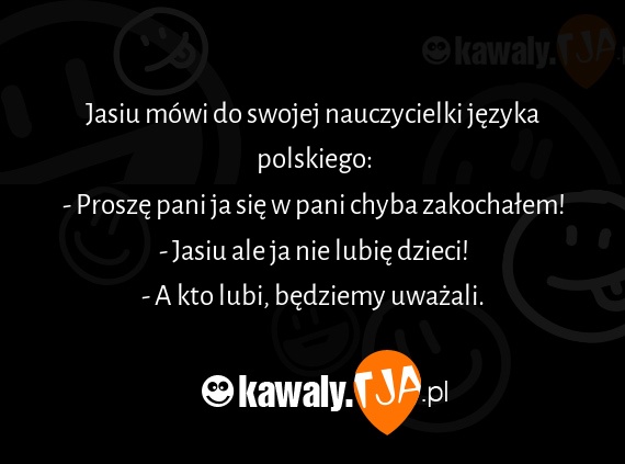 Jasiu mówi do swojej nauczycielki języka polskiego:
<br>- Proszę pani ja się w pani chyba zakochałem!
<br>- Jasiu ale ja nie lubię dzieci!
<br>- A kto lubi, będziemy uważali.