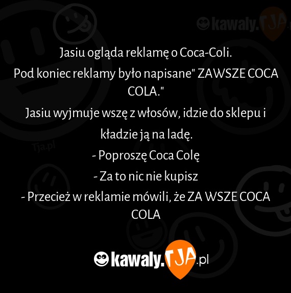 Jasiu ogląda reklamę o Coca-Coli.
<br>Pod koniec reklamy było napisane" ZAWSZE COCA COLA."
<br>Jasiu wyjmuje wszę z włosów, idzie do sklepu i kładzie ją na ladę.
<br>- Poproszę Coca Colę
<br>- Za to nic nie kupisz
<br>- Przecież w reklamie mówili, że ZA WSZE COCA COLA