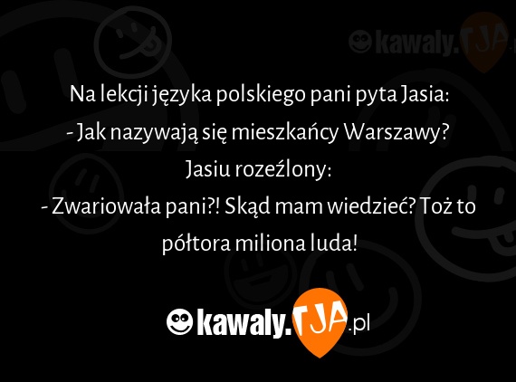 Na lekcji języka polskiego pani pyta Jasia:
<br>- Jak nazywają się mieszkańcy Warszawy?
<br>Jasiu rozeźlony:
<br>- Zwariowała pani?! Skąd mam wiedzieć? Toż to półtora miliona luda!