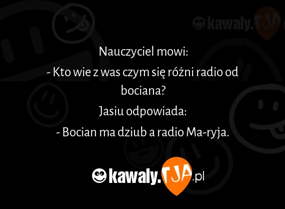 Nauczyciel mowi:<br>- Kto wie z was czym się różni radio od bociana?<br>Jasiu odpowiada:<br>- Bocian ma dziub a radio Ma-ryja.