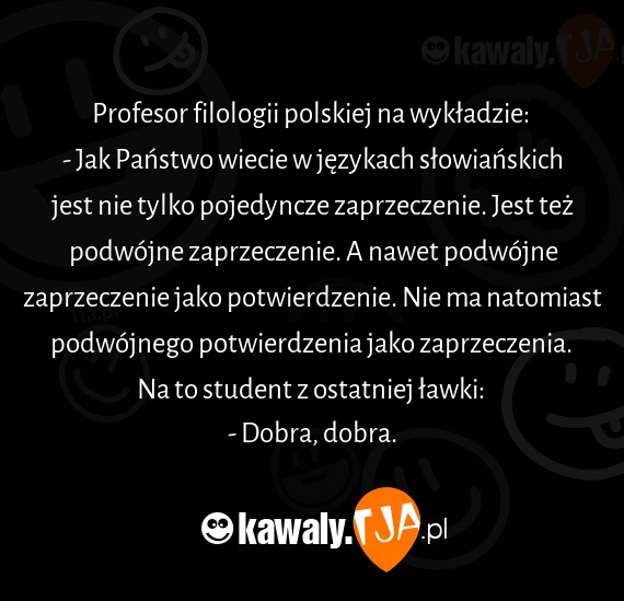 Profesor filologii polskiej na wykładzie: 
<br>- Jak Państwo wiecie w językach słowiańskich jest nie tylko pojedyncze zaprzeczenie. Jest też podwójne zaprzeczenie. A nawet podwójne zaprzeczenie jako potwierdzenie. Nie ma natomiast podwójnego potwierdzenia jako zaprzeczenia. 
<br>Na to student z ostatniej ławki: 
<br>- Dobra, dobra.