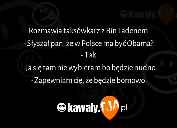 Rozmawia taksówkarz z Bin Ladenem 
<br>- Słyszał pan, że w Polsce ma być Obama?
<br>- Tak
<br>- Ja się tam nie wybieram bo będzie nudno
<br>- Zapewniam cię, że będzie bomowo.