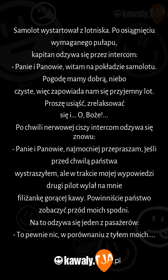 Samolot wystartował z lotniska. Po osiągnięciu wymaganego pułapu,
<br>kapitan odzywa się przez intercom:
<br>- Panie i Panowie, witam na pokładzie samolotu. Pogodę mamy dobrą, niebo
<br>czyste, więc zapowiada nam się przyjemny lot. Proszę usiąść, zrelaksować
<br>się i... O, Boże!...
<br>Po chwili nerwowej ciszy intercom odzywa się znowu:
<br>- Panie i Panowie, najmocniej przepraszam, jeśli przed chwilą państwa
<br>wystraszyłem, ale w trakcie mojej wypowiedzi drugi pilot wylał na mnie
<br>filiżankę gorącej kawy. Powinniście państwo zobaczyć przód moich spodni.
<br>Na to odzywa się jeden z pasażerów:
<br>- To pewnie nic, w porównaniu z tyłem moich....