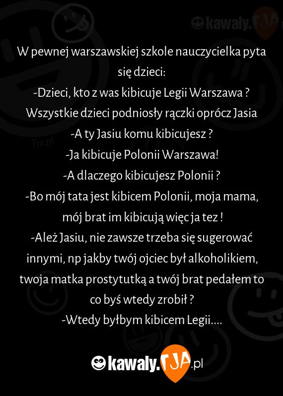 W pewnej warszawskiej szkole nauczycielka pyta się dzieci:
<br>-Dzieci, kto z was kibicuje Legii Warszawa ?
<br>Wszystkie dzieci podniosły rączki oprócz Jasia
<br>-A ty Jasiu komu kibicujesz ?
<br>-Ja kibicuje Polonii Warszawa!
<br>-A dlaczego kibicujesz Polonii ?
<br>-Bo mój tata jest kibicem Polonii, moja mama, mój brat im kibicują więc ja tez !
<br>-Ależ Jasiu, nie zawsze trzeba się sugerować innymi, np jakby twój ojciec był alkoholikiem, twoja matka prostytutką a twój brat pedałem to co byś wtedy zrobił ?
<br>-Wtedy byłbym kibicem Legii....